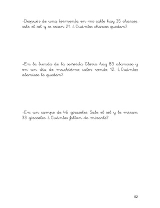 -Despué s de una tormenta en mi calle hay 35 charcos,
sale el sol y se secan 21. ¿ Cuántos charcos quedan?




-En la tienda de la señorita Gloria hay 83 abanicos y
en un día de muchísimo calor vende 12. ¿ Cuántos
abanicos le quedan?




-En un campo de 46 girasoles. Sale el sol y le miran
33 girasoles. ¿ Cuántos faltan de mirarle?




                                                   52
 
