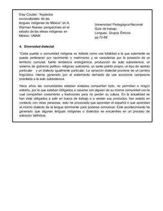 4. Diversidad dialectal
“Cada pueblo o comunidad indígena es tratada como una totalidad a la que solamente se
puede pertenecer por nacimiento o matrimonio y se caracteriza por la posesión de un
territorio comunal, fuerte tendencia endogámica, producción de auto subsistencia, un
sistema de gobierno político- religioso autónomo, un santo patrón propio, un tipo de vestido
particular y un dialecto igualmente particular. La variación dialectal proviene de un cambio
lingüístico interno generado por el aislamiento derivado de una economía campesina
orientada a la auto subsistencia.
Hace años las comunidades estaban aisladas compartían todo, no permitían a ningún
extraño, por lo que estaban obligados a casarse con alguien de su misma comunidad con la
cual compartían costumbres y tradiciones para no perder su cultura. En la actualidad se
han visto obligados a salir en busca de trabajo o a vender sus productos, han estado en
contacto con otras personas, esto ha provocado que aprendan el español o que aprendan
el mismo dialecto de la lengua dominante para poderse comunicar. Este acontecimiento ha
generado que algunas lenguas indígenas o dialectos se encuentres en un proceso de
extinción definitiva.
Díaz Couder, “Aspectos
socioculturales de las
lenguas indígenas de México” en A.
Warman Nuevas perspectivas en el
estudio de las etnias indígenas en
México: UNAM
Universidad Pedagógica Nacional
Guía de trabajo
Lenguas, Grupos Étnicos
pp.72-88
 