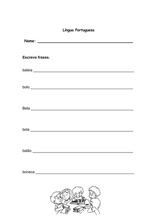 Língua Portuguesa 
Nome: ____________________________________ 
Escrevo frases. 
baleia _________________________________________________ 
bolo __________________________________________________ 
Bela __________________________________________________ 
bola __________________________________________________ 
balão _________________________________________________ 
boneca ________________________________________________ 
