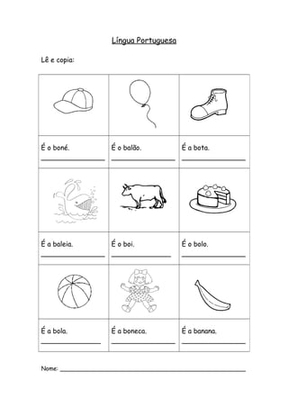 Língua Portuguesa 
Lê e copia: 
É o boné. 
_______________ 
É o balão. 
_______________ 
É a bota. 
_______________ 
É a baleia. 
_______________ 
É o boi. 
______________ 
É o bolo. 
_______________ 
É a bola. 
______________ 
É a boneca. 
_______________ 
É a banana. 
_______________ 
Nome: ___________________________________________________ 
 