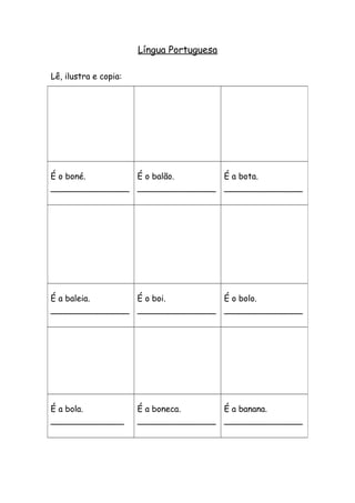 Língua Portuguesa 
Lê, ilustra e copia: 
É o boné. 
_______________ 
É o balão. 
_______________ 
É a bota. 
_______________ 
É a baleia. 
_______________ 
É o boi. 
_______________ 
É o bolo. 
_______________ 
É a bola. 
______________ 
É a boneca. 
_______________ 
É a banana. 
_______________ 
 
