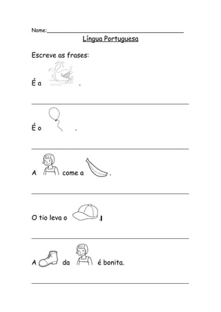 Nome:__________________________________________ 
Língua Portuguesa 
Escreve as frases: 
É a . 
_______________________________________________ 
É o . 
_______________________________________________ 
A come a . 
_______________________________________________ 
O tio leva o . 
_______________________________________________ 
A da é bonita. 
_______________________________________________ 
 