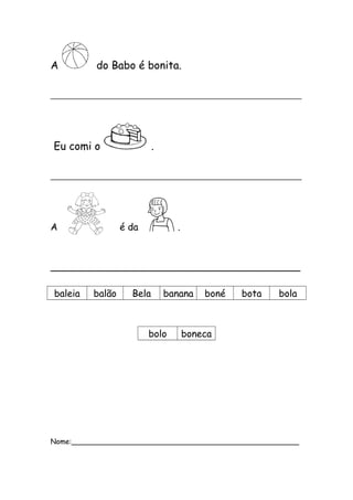 A do Babo é bonita. 
_______________________________________________ 
Eu comi o . 
_______________________________________________ 
A é da . 
__________________________________________ 
baleia balão Bela banana boné bota bola 
bolo boneca 
Nome:___________________________________________________ 
 