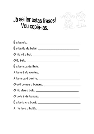 É a baleia. _____________________________________ 
É o balão do bebé. _______________________ 
O tio vê o boi. _________________________________ 
Olá, Bela. _____________________________________ 
É a boneca da Bela. ____________________________ 
A bola é do menino. ____________________________ 
A boneca é bonita. _____________________________ 
O avô comeu a banana. __________________________ 
O tio deu a bola. ________________________ 
O bolo é de banana. ____________________________ 
É a bota e o boné. ________________________ 
A tia leva o balão. ______________________________ 
 