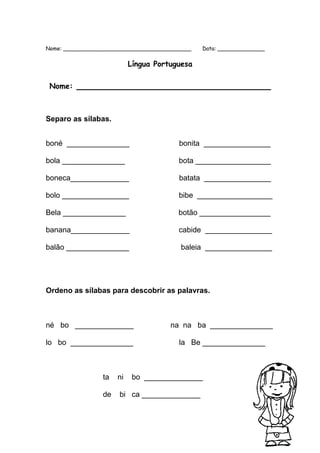 Nome: ______________________________________ Data: ______________ 
Língua Portuguesa 
Nome: ____________________________________ 
Separo as sílabas. 
boné _______________ bonita ________________ 
bola _______________ bota __________________ 
boneca______________ batata ________________ 
bolo ________________ bibe __________________ 
Bela _______________ botão _________________ 
banana______________ cabide ________________ 
balão _______________ baleia ________________ 
Ordeno as sílabas para descobrir as palavras. 
né bo ______________ na na ba _______________ 
lo bo _______________ la Be _______________ 
ta ni bo ______________ 
de bi ca ______________ 
 