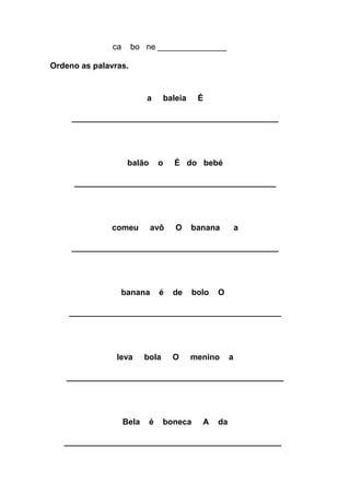 ca bo ne _______________ 
Ordeno as palavras. 
a baleia É 
________________________________________ 
balão o É do bebé 
_______________________________________ 
comeu avô O banana a 
________________________________________ 
banana é de bolo O 
_________________________________________ 
leva bola O menino a 
__________________________________________ 
Bela é boneca A da 
__________________________________________ 
 