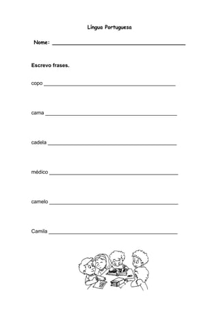 Língua Portuguesa 
Nome: ____________________________________ 
Escrevo frases. 
copo ______________________________________________ 
cama ______________________________________________ 
cadela _____________________________________________ 
médico _____________________________________________ 
camelo _____________________________________________ 
Camila _____________________________________________ 
