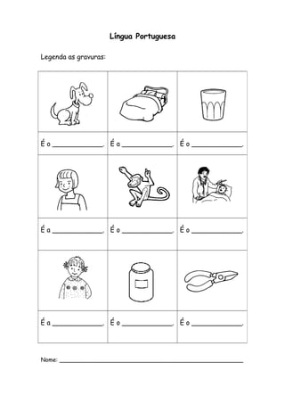 Língua Portuguesa 
Legenda as gravuras: 
É o ____________. É a ____________. É o ____________. 
É a ____________. É o ____________. É o ____________. 
É a ____________. É o ____________. É o ____________. 
Nome: ___________________________________________________ 
 