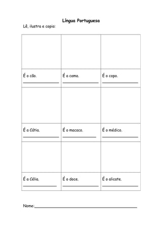 Língua Portuguesa 
Lê, ilustra e copia: 
É o cão. 
_______________ 
É a cama. 
_______________ 
É o copo. 
_______________ 
É a Cátia. 
_______________ 
É o macaco. 
______________ 
É o médico. 
_______________ 
É a Célia. 
______________ 
É o doce. 
_______________ 
É o alicate. 
_______________ 
Nome:___________________________________________ 
 