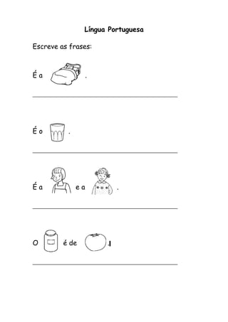 Língua Portuguesa 
Escreve as frases: 
É a . 
__________________________________________ 
É o . 
__________________________________________ 
É a e a . 
__________________________________________ 
O é de . 
__________________________________________ 
 