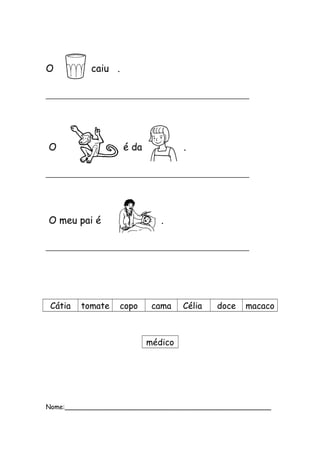 O caiu . 
__________________________________________ 
O é da . 
__________________________________________ 
O meu pai é . 
__________________________________________ 
Cátia tomate copo cama Célia doce macaco 
médico 
Nome:___________________________________________________ 
 