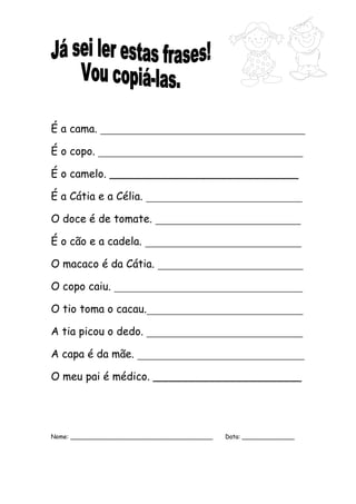 É a cama. ______________________________________ 
É o copo. ______________________________________ 
É o camelo. ____________________________ 
É a Cátia e a Célia. _____________________________ 
O doce é de tomate. ___________________________ 
É o cão e a cadela. _____________________________ 
O macaco é da Cátia. ___________________________ 
O copo caiu. ___________________________________ 
O tio toma o cacau._____________________________ 
A tia picou o dedo. _____________________________ 
A capa é da mãe. _______________________________ 
O meu pai é médico. ______________________ 
Nome: ______________________________________ Data: ______________ 
 