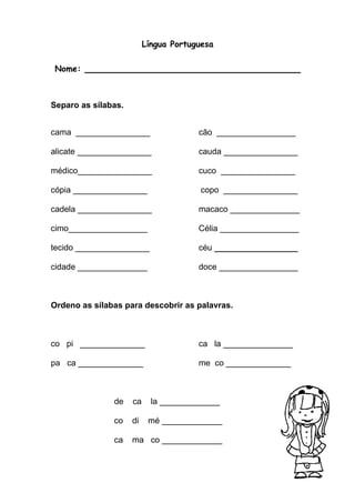 Língua Portuguesa 
Nome: ____________________________________ 
Separo as sílabas. 
cama ________________ cão _________________ 
alicate ________________ cauda ________________ 
médico________________ cuco ________________ 
cópia ________________ copo ________________ 
cadela ________________ macaco _______________ 
cimo_________________ Célia _________________ 
tecido ________________ céu __________________ 
cidade _______________ doce _________________ 
Ordeno as sílabas para descobrir as palavras. 
co pi ______________ ca la _______________ 
pa ca ______________ me co ______________ 
de ca la _____________ 
co di mé _____________ 
ca ma co _____________ 
 