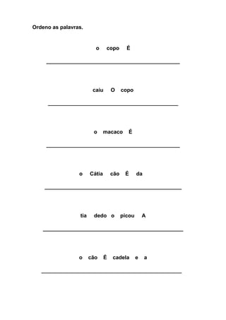 Ordeno as palavras. 
o copo É 
________________________________________ 
caiu O copo 
_______________________________________ 
o macaco É 
________________________________________ 
o Cátia cão É da 
_________________________________________ 
tia dedo o picou A 
__________________________________________ 
o cão É cadela e a 
__________________________________________ 
 