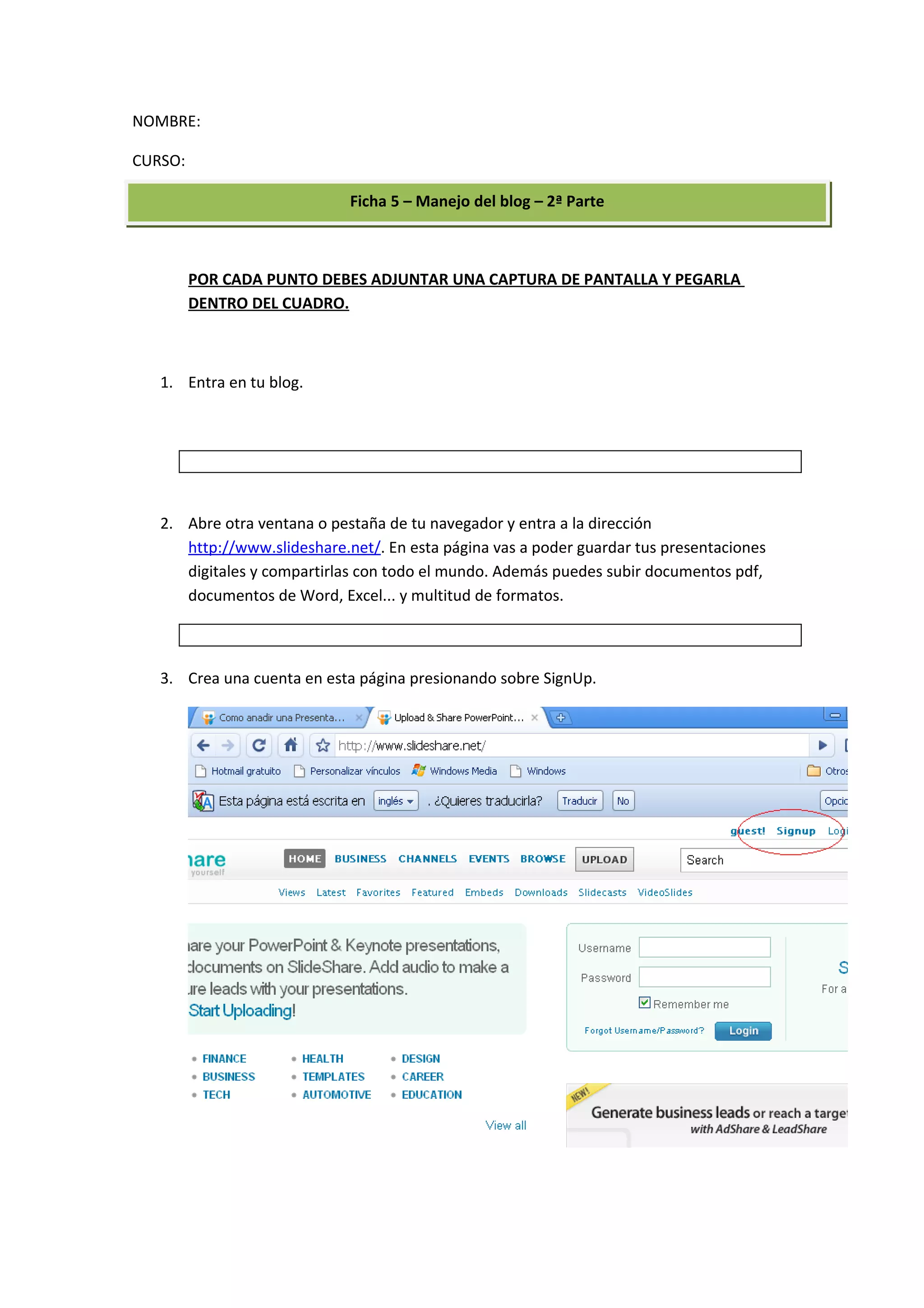 NOMBRE:

CURSO:

                             Ficha 5 – Manejo del blog – 2ª Parte



         POR CADA PUNTO DEBES ADJUNTAR UNA CAPTURA DE PANTALLA Y PEGARLA
         DENTRO DEL CUADRO.



   1. Entra en tu blog.




   2. Abre otra ventana o pestaña de tu navegador y entra a la dirección
      http://www.slideshare.net/. En esta página vas a poder guardar tus presentaciones
      digitales y compartirlas con todo el mundo. Además puedes subir documentos pdf,
      documentos de Word, Excel... y multitud de formatos.



   3. Crea una cuenta en esta página presionando sobre SignUp.
 