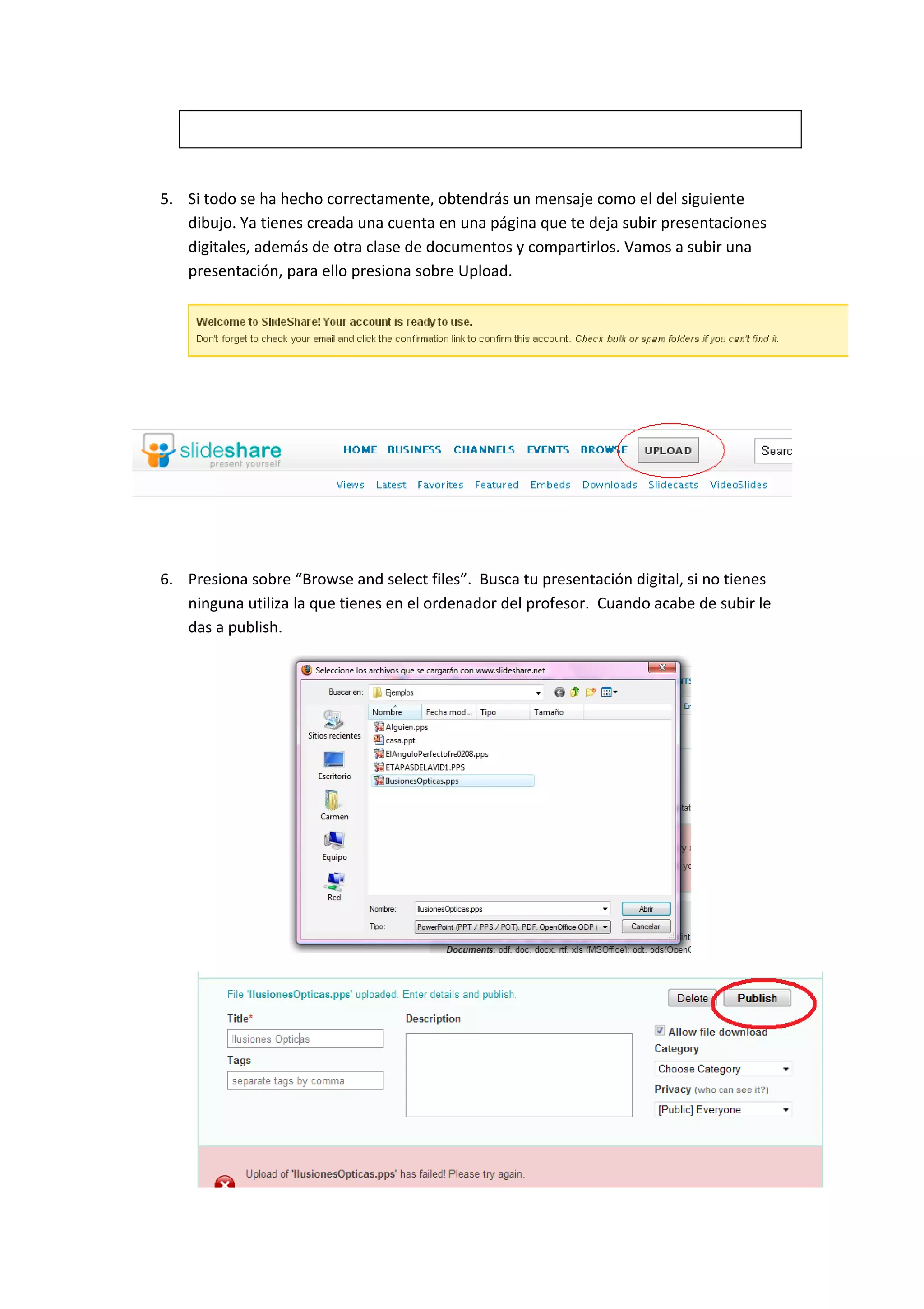 5. Si todo se ha hecho correctamente, obtendrás un mensaje como el del siguiente
   dibujo. Ya tienes creada una cuenta en una página que te deja subir presentaciones
   digitales, además de otra clase de documentos y compartirlos. Vamos a subir una
   presentación, para ello presiona sobre Upload.




6. Presiona sobre “Browse and select files”. Busca tu presentación digital, si no tienes
   ninguna utiliza la que tienes en el ordenador del profesor. Cuando acabe de subir le
   das a publish.
 