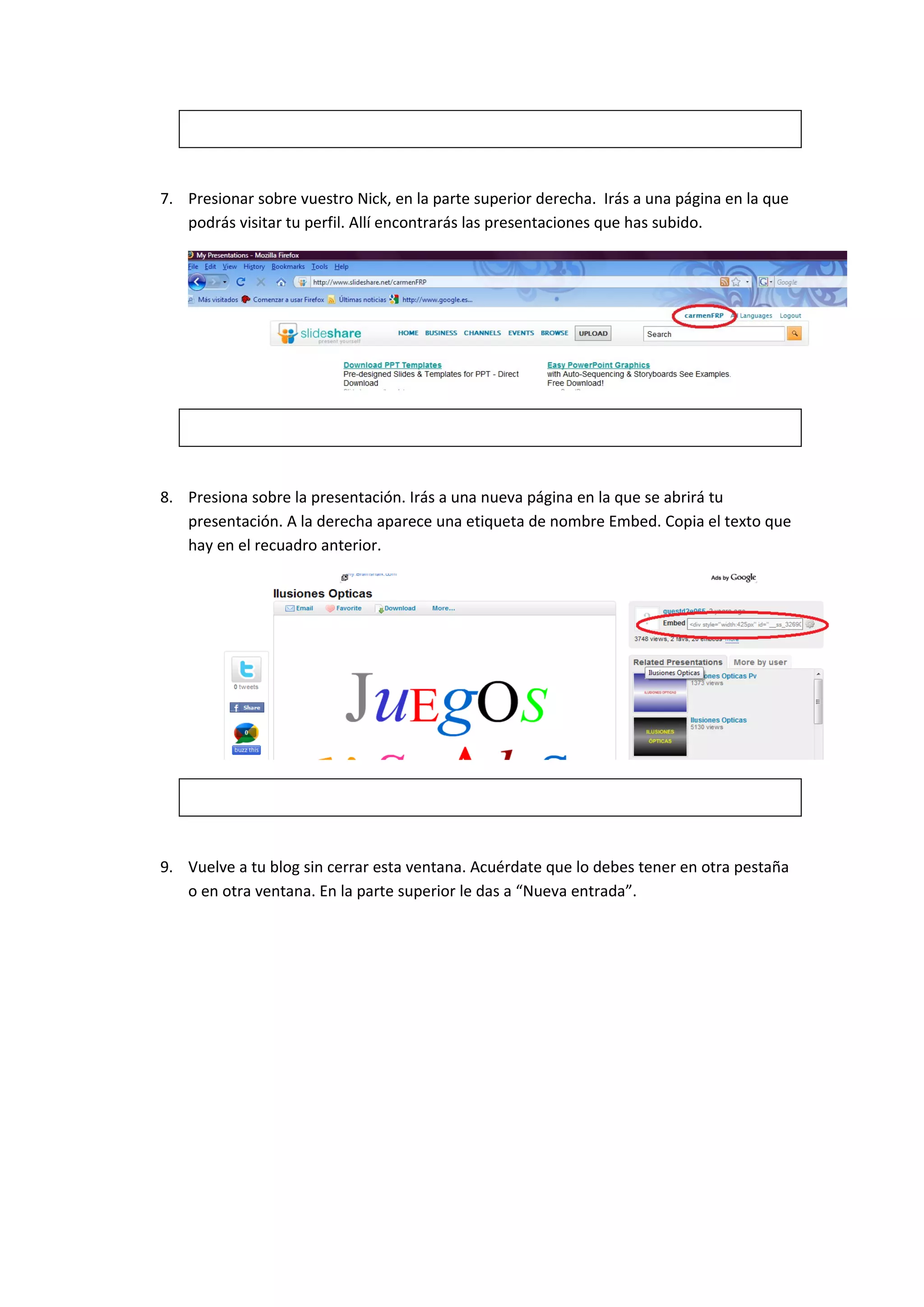 7. Presionar sobre vuestro Nick, en la parte superior derecha. Irás a una página en la que
   podrás visitar tu perfil. Allí encontrarás las presentaciones que has subido.




8. Presiona sobre la presentación. Irás a una nueva página en la que se abrirá tu
   presentación. A la derecha aparece una etiqueta de nombre Embed. Copia el texto que
   hay en el recuadro anterior.




9. Vuelve a tu blog sin cerrar esta ventana. Acuérdate que lo debes tener en otra pestaña
   o en otra ventana. En la parte superior le das a “Nueva entrada”.
 