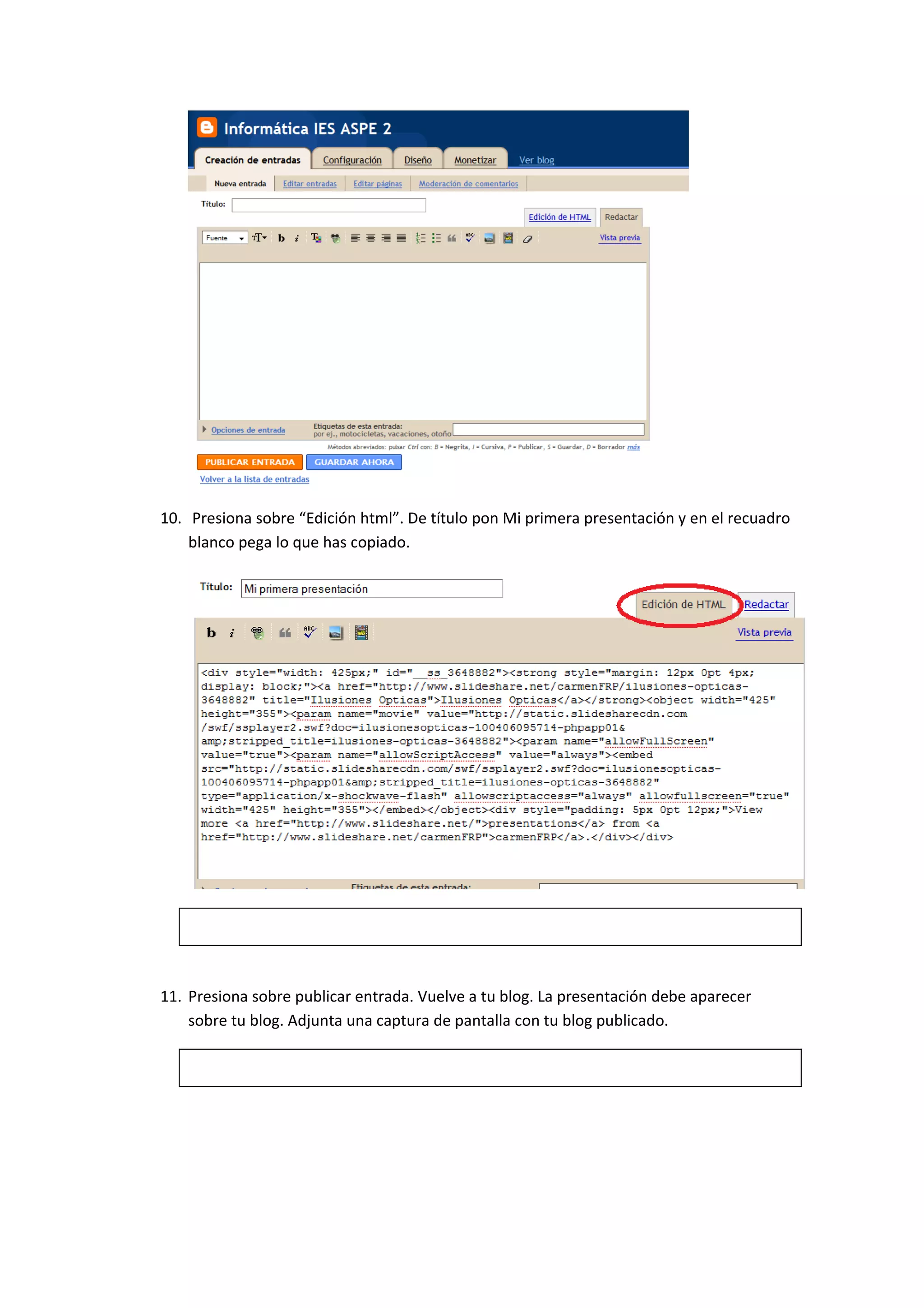 10. Presiona sobre “Edición html”. De título pon Mi primera presentación y en el recuadro
    blanco pega lo que has copiado.




11. Presiona sobre publicar entrada. Vuelve a tu blog. La presentación debe aparecer
    sobre tu blog. Adjunta una captura de pantalla con tu blog publicado.
 