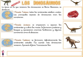 La época en la que vivieron los dinosaurios se llama Mesozoico, se
divide en:
• Periodo Triásico: todos los continentes estaban unidos.
Las principales especies de dinosaurios eran los
carnívoros.
• Periodo Jurásico: se empezaron a separar los
continentes y a abrir los mares. Se formaron praderas y
bosques y aparecieron enormes herbívoros y algunos
carnívoros como el alosaurio.
• Periodo Cretácico: se formaron definitivamente los
continentes actuales. Fue cuando más dinosaurios
vivieron. Apareció el feroz Tiranosaurio Rex.
 