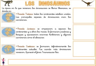 La época en la que vivieron los dinosaurios se llama Mesozoico, se
divide en:
• Periodo Triásico: todos los continentes estaban unidos.
Las principales especies de dinosaurios eran los
carnívoros.
• Periodo Jurásico: se empezaron a separar los
continentes y a abrir los mares. Se formaron praderas y
bosques y aparecieron enormes herbívoros y algunos
carnívoros como el alosaurio.
• Periodo Cretácico: se formaron definitivamente los
continentes actuales. Fue cuando más dinosaurios
vivieron. Apareció el feroz Tiranosaurio Rex.
 