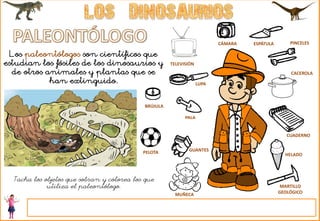 CÁMARA ESPÁTULA PINCELES
MARTILLO
GEOLÓGICO
LUPA
PALA
GUANTES
CUADERNO
CACEROLA
TELEVISIÓN
PELOTA
MUÑECA
HELADO
BRÚJULA
Los paleontólogos son científicos que
estudian los fósiles de los dinosaurios y
de otros animales y plantas que se
han extinguido.
Tacha los objetos que sobran y colorea los que
utiliza el paleontólogo.
 