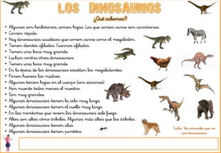 ¿Qué sabemos?
• Algunos son herbívoros, comen hojas. Los que comen carne son carnívoros.
• Corren rápido.
• Hay dinosaurios acuáticos que comen carne como el megalodón.
• Tienen dientes afilados. Cuernos afilados.
• Tienen una boca muy grande.
• Luchan contra otros dinosaurios.
• Tienen una boca muy grande.
• En la época de los dinosaurios existían los megalodontes.
• Ponen huevos las madres.
• Algunos tienen hojas en el cuerpo (son escamas)
• Han muerto todos menos el nuestro.
• Son muy grandes.
• Algunos dinosaurios tienen la cola muy larga.
• Algunos dinosaurios tienen el cuello muy largo.
• En las montañas que viven los dinosaurios sale fuego.
• Altos son altos cómo árboles. Algunos más altos que los árboles.
• Algunos dinosaurios tienen alas.
• Algunos dinosaurios tienen puntitos.
Tacha los animales que no
son dinosaurios
 