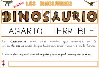 Los dinosaurios eran unos reptiles que vivieron en la
época Mesozoica antes de que hubieran seres humanos en la Tierra.
Eran ovíparos, tenían cuatro patas, y una piel dura y escamosa.
LAGARTO TERRIBLE
 