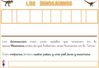 Los dinosaurios eran unos reptiles que vivieron en la
época Mesozoica antes de que hubieran seres humanos en la Tierra.
Eran ovíparos, tenían cuatro patas, y una piel dura y escamosa.
 