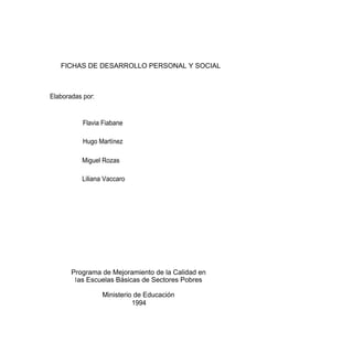 FICHAS DE DESARROLLO PERSONAL Y SOCIAL



Elaboradas por:


           Flavia Fiabane

           Hugo Martínez

          Miguel Rozas

          Liliana Vaccaro




       Programa de Mejoramiento de la Calidad en
        las Escuelas Básicas de Sectores Pobres

                  Ministerio de Educación
                            1994
 