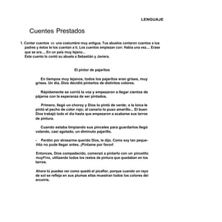 LENGUAJE


     Cuentes Prestados
1. Contar cuentos es una costumbre muy antigua. Tus abuelos contaron cuentos a tus
   padres y éstos te los cuentan a ti. Los cuentos empiezan con: Había una vez.... Erase
   que se era..., En un país muy lejano...
   Este cuento lo contó su abuela a Sebastián y Javiera.


                                  El pintor de pajaritos

            En tiempos muy lejanos, todos los pajaritos eran grises, muy
         grises. Un día, Dios decidió pintarlos de distintos colores.

            Rápidamente se corrió la voz y empezaron a llegar cientos de
         pájaros con la esperanza de ser pintados.

            Primero, llegó un choroy y Dios lo pintó de verde; a la loica le
         pintó el pecho de color rojo; al canario lo puso amarillo... El buen
         Dios trabajó todo el día hasta que empezaron a acabarse sus tarros
         de pintura.

            Cuando estaba limpiando sus pinceles para guardarlos llegó
         volando, casi agotado, un diminuto pajarillo.

         - Perdón por atrasarme querido Dios, le dijo. Como soy tan peque-
         ñito no pude llegar antes. ¡Píntame por favorl

         Entonces, Dios compadecido, comenzó a pintarlo con un pincelito
         muyf1no, utilizando todos los restos de pintura que quedaban en los
         tarros.

         Ahora tú puedes ver como quedó el picaflor, porque cuando un rayo
         de sol se refleja en sus plumas ellas muestran todos los colores dei
         arcoiris.
 