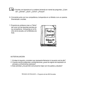 5. Escribe una leyenda en tu cuademo teniendo en mente las preguntas: ¿Cuán-
         do?, ¿Dónde?, ¿Qué?, ¿Cómo?, ¿Porqué?.


6. Convierte junto con tus compañeros, la leyenda en un libreto o en un poema.
   Dramatízala o recítala.



7. Proponle atu profesora crear un "librito"
   del curso con las leyendas escritas por
   tus compañeros. Inclúyanlas en el Ar-
   chivo de la escuela y en la Biblioteca de
   Aula.




 AUTOEVALUACION

 1. Al releer la leyenda ¿considero que representa fielmente mi recuerdo oral de ella?
 2. Cuando escribí preguntas y exclamaciones ¿puse los signos de expresión al
    principio y al final de las oraciones?
 3. Esta actividad ¿me permitió comunicarme mejor con mis padres y abuelos?




                    Ministerio de Educación   9   Programa de las 900 Escuelas
 