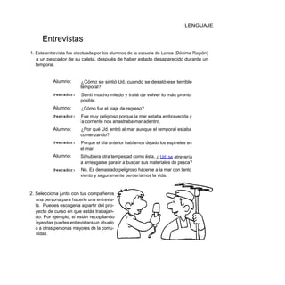 LENGUAJE


      Entrevistas
1. Esta entrevista fue efectuada por los alumnos de la escuela de Lenca (Décima Región)
   a un pescador de su caleta, después de haber estado desaparecido durante un
   temporal.


           Alumno:      ¿Cómo se sintió Ud. cuando se desató ese terrible
                        temporal?
           Pescador:    Sentí mucho miedo y traté de volver lo más pronto
                        posible.
           Alumno:      ¿Cómo fue el viaje de regreso?
           Pescador:     Fue muy peligroso porque la mar estaba embravecida y
                        l a corriente nos arrastraba mar adentro.
           Alumno:      ¿Por qué Ud. entró al mar aunque el temporal estaba
                        comenzando?
           Pescador:    Porque el día anterior habíamos dejado los espineles en
                        el mar.
           Alumno:      Si hubiera otra tempestad como ésta, ¿ Ud. se atrevería
                        a arriesgarse para ir a buscar sus materiales de pesca?
           Pescador:    No. Es demasiado peligroso hacerse a la mar con tanto
                        viento y seguramente perderíamos la vida.


2. Selecciona junto con tus compañeros
   una persona para hacerle una entrevis-
   ta. Puedes escogerla a partir del pro-
   yecto de curso en que estás trabajan-
   do. Por ejemplo, si están recopilando
   leyendas puedes entrevistara un abuelo
   o a otras personas mayores de la comu-
   nidad.
 
