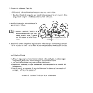 3. Prepara tu entrevista. Para ello:

  • Infórmate lo más posible sobre la persona que vas a entrevistar.
  • Esc,ribe un listado de preguntas que te serán útiles para guiar la conversación. Otras
    preguntas te surgirán a medida que transcurra la entrevista.



4. Anota o graba las respuestas de la
   persona entrevistada.



        5. Revisa tus notas y redacta la
           entrevista de manera que pue-
           da ser leída por otros. Te puede
           ser útil revisar la ficha Resu-
           men.


6. Selecciona con tus compañeros algunas de las entrevistas que escribieron y publíquen-
   l as en el Diario de curso o en el Diario mural; inclúyanlas en el Archivo de la escuela.




  AUTOEVALUACION

  1. ¿Preparé algunas preguntas antes de realizarla entrevista? ¿Las revisé con algún
     compañero? ¿Resultaron interesantes para recoger información?
  2. ¿Se me ocurrieron otras preguntas durante la entrevista?
  3. Al escribir la entrevista ¿coloqué guiones cada vez que reproducía las palabras del
     entrevistado?
  4. Cuando escribí las preguntas de la entrevista ¿puse los signos de interrogación al
     principio y al final de las oraciones?


                   Ministerio de Educación • Programa de las 900 Escuelas
 