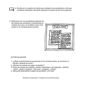 4. Escribe en tu cuaderno la noticia que contaste a tus compañeros u otra que
           consideres interesante. Recuerda responder la mayoría de las cinco preguntas.




5. Selecciona con tus compañeros algunas de
   las noticias que escribieron y publíquenlas en
   el Diario de curso o en el Diario mural; inclú-
   yanlas en la correspondencia escolar.




 AUTOEVALUACION

 1. ¿Utilicé correctamente las mayúsculas en los nombre propios, al comenzar un
    párrafo y después de punto?
 2. ¿Revisé mis noticias con algún compañero?
 3. Al leer las noticias que redacté ¿revisé si respondían a las preguntas: ¿Dónde?,
    ¿Qué?, ¿Quién o quiénes?, ¿Por qué?, ¿Cuándo?, ¿Cómo?
 4. ¿Me gustó desempeñar el papel de periodista? ¿Por qué?



                   Ministerio de Educación • Programa de las 900 Escuelas
 