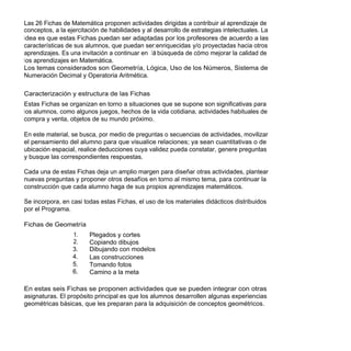Las 26 Fichas de Matemática proponen actividades dirigidas a contribuir al aprendizaje de
conceptos, a la ejercitación de habilidades y al desarrollo de estrategias intelectuales. La
idea es que estas Fichas puedan ser adaptadas por los profesores de acuerdo a las
características de sus alumnos, que puedan ser:enriquecidas y/o proyectadas hacia otros
aprendizajes. Es una invitación a continuar en la búsqueda de cómo mejorar la calidad de
los aprendizajes en Matemática.
Los temas considerados son Geometría, Lógica, Uso de los Números, Sistema de
Numeración Decimal y Operatoria Aritmética.

Caracterización y estructura de las Fichas
Estas Fichas se organizan en torno a situaciones que se supone son significativas para
los alumnos, como algunos juegos, hechos de la vida cotidiana, actividades habituales de
compra y venta, objetos de su mundo próximo.

En este material, se busca, por medio de preguntas o secuencias de actividades, movilizar
el pensamiento del alumno para que visualice relaciones; ya sean cuantitativas o de
ubicación espacial, realice deducciones cuya validez pueda constatar, genere preguntas
y busque las correspondientes respuestas.

Cada una de estas Fichas deja un amplio margen para diseñar otras actividades, plantear
nuevas preguntas y proponer otros desafíos en torno al mismo tema, para continuar la
construcción que cada alumno haga de sus propios aprendizajes matemáticos.

Se incorpora, en casi todas estas Fichas, el uso de los materiales didácticos distribuidos
por el Programa.

Fichas de Geometría
                  1.    Plegados y cortes
                  2.    Copiando dibujos
                  3.    Dibujando con modelos
                  4.    Las construcciones
                  5.    Tomando fotos
                  6.    Camino a la meta

En estas seis Fichas se proponen actividades que se pueden integrar con otras
asignaturas. El propósito principal es que los alumnos desarrollen algunas experiencias
geométricas básicas, que les preparan para la adquisición de conceptos geométricos.
 