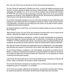 Son cinco las Fichas que se centran en el tema de la adición/sustracción.

En las Fichas El calendario y Boletos de micro, a partir de objetos próximos a los
alumnos, se busca ejercitar el cálculo de sumas y restas sencillas, y descubrir regularidades
numéricas. Por ejemplo, el 3, el 10, el 17 y el 24 de cualquier mes corresponden siempre
al mismo día; si el 18 de un más es domingo, el jueves anterior fue 15; en una sucesión
aritmética de números, cuya cantidad de términos es par, la suma de los extremos es la
misma que la suma de los dos términos del medio.

En la Ficha Calculando edades se recurre a dos fotos tomadas en años diferentes para
establecer que la diferencia entre las edades es siempre la misma. Dicho de otra manera,
si al sustraendo y minuendo de una sustracción se le suma o se le resta el mismo número,
la diferencia permanece constante.

Se propone también en esta Ficha, una manera de calcular restas en la que se prescinde
de la "reserva".

Recorriendo el país, es una Ficha que presenta la sustracción como inversa de la
adición, utilizando el modelo de la recta numérica como apoyo.

En la Ficha Ciudadanas y ciudadanos, a partir de cifras actualizadas, se proponen
cálculos de restas con números grandes que, curiosamente, no presentan la dificultad de
la reserva. La Ficha pretende hacer pensar a los alumnos sobre la proporcionalidad de las
cantidades de personas de ambos sexos en cargos de representación pública y laborales.

Son tres las Fichas orientadas principalmente hacia la multiplicación. Las estampillas
está diseñada para apoyar la comprensión del concepto ydel algoritmo dala multiplicación.

En las Fichas Collares y pulseras y Las mermeladas, se propone la construcción de
tablas y se estimula el razonamiento apartirde la proporcionalidad. Se retoma en la primera
el concepto de base diez de nuestro sistema de numeración y en la segunda se incluye
la escritura de fracciones simples.

Las Fichas Armando ejercicios y Feria de entretenciones incentivan el cálculo de
sumas, restas y productos, de acuerdo a ciertas condiciones.

En la Ficha Vendiendo manzanas se muestra cómo un mismo precio presenta ventajas
antagónicas para un comprador y un vendedor.

En la Ficha Las cuentas, además de la operatoria, se propone la construcción y lectura
de cuadros que aportan información relevante para el desarrollo de la actividad.
 