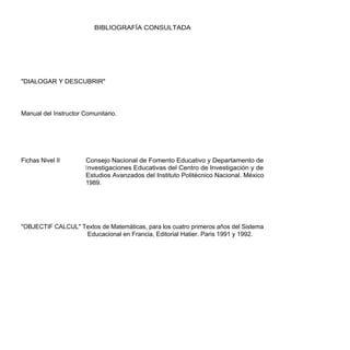 BIBLIOGRAFÍA CONSULTADA




"DIALOGAR Y DESCUBRIR"




Manual del Instructor Comunitario.




Fichas Nivel II        Consejo Nacional de Fomento Educativo y Departamento de
                       Investigaciones Educativas del Centro de Investigación y de
                       Estudios Avanzados del Instituto Politécnico Nacional. México
                       1989.




"OBJECTIF CALCUL" Textos de Matemáticas, para los cuatro primeros años del Sistema
                   Educacional en Francia, Editorial Hatier. Paris 1991 y 1992.
 