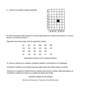 4. Copia en tu cuaderno la figura siguiente.




El cuadro que está pi ntado se llama D 4, porque está ubicado en la columna de la letra D y, al mismo
tiempo, en la fila del número 4.

Siguiendo esta misma regla, pinta los siguientes cuadros:

                       A1       A5      B1       B2      B3      B5
                       C2       C3      C4      C5       C6      C7
                        D2      D3      D5       D6      D7

                        E1      E2       E3      E5      F1      F5

                         ¿Qué dibujo se formó con los cuadros pintados?


S. Forma un dibujo en tu cuaderno, pintando cuadritos, y enmárcalo en un rectángulo.

Pon letras y números en los bordes para que cada cuadro de tu dibujo tenga un nombre.

Escribe en un papel los nombres de los cuadritos que forman tu dibujo. Dale este papel a un
compañero y pídele que haga en su cuaderno el dibujo que resulta.

                                ¿Quedaron iguales los dos dibujos?

                        Ministerio de Educación • Programa de las 900 Escuelas
 