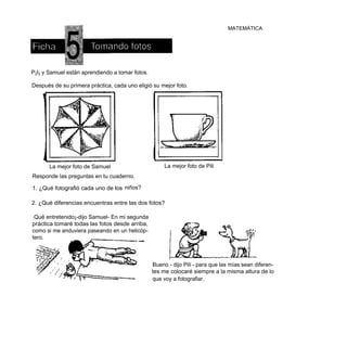 MATEMÁTICA




P¡I¡ y Samuel están aprendiendo a tomar fotos.

Después de su primera práctica, cada uno eligió su mejor foto.




       La mejor foto de Samuel                        La mejor foto de Pili
Responde las preguntas en tu cuaderno.

1. ¿Qué fotografió cada uno de los niños?

2. ¿Qué diferencias encuentras entre las dos fotos?

¡ Qué entretenido¡-dijo Samuel- En mi segunda
práctica tomaré todas las fotos desde arriba,
como si me anduviera paseando en un helicóp-
tero.



                                                 Bueno - dijo Pili - para que las mías sean diferen-
                                                 tes me colocaré siempre a la misma altura de lo
                                                 que voy a fotografiar.
 