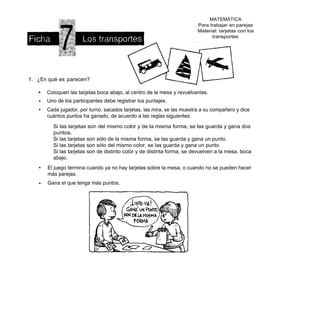 MATEMÁTICA
                                                                         Para trabajar en parejas
                                                                         Material: tarjetas con los
                                                                               transportes




1. ¿En qué es parecen?

   •   Coloquen las tarjetas boca abajo, al centro de la mesa y revuélvanlas.
   •   Uno de los participantes debe registrar los puntajes.
   •   Cada jugador, por turno, sacados tarjetas, las mira, se las muestra a su compañero y dice
       cuántos puntos ha ganado, de acuerdo a las reglas siguientes:

         Si las tarjetas son del mismo color y de la misma forma, se las guarda y gana dos
         puntos.
         Si las tarjetas son sólo de la misma forma, se las guarda y gana un punto.
         Si las tarjetas son sólo del mismo color, se las guarda y gana un punto.
         Si las tarjetas son de distinto color y de distinta forma, se devuelven a la mesa, boca
         abajo.
   •   El juego termina cuando ya no hay tarjetas sobre la mesa, o cuando no se pueden hacer
       más parejas.
   •   Gana el que tenga más puntos.
 