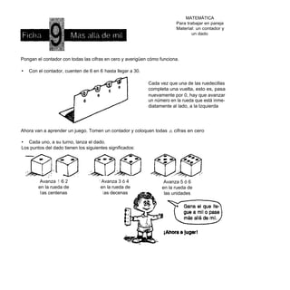 MATEMÁTICA
                                                                            Para trabajar en pareja
                                                                            Material: un contador y
                                                                                   un dado




Pongan el contador con todas las cifras en cero y averigüen cómo funciona.

•   Con el contador, cuenten de 6 en 6 hasta llegar a 30.

                                                            Cada vez que una de las ruedecillas
                                                            completa una vuelta, esto es, pasa
                                                            nuevamente por 0, hay que avanzar
                                                            un número en la rueda que está inme-
                                                            diatamente al lado, a la Izquierda




Ahora van a aprender un juego. Tomen un contador y coloquen todas    ¡ÉL   cifras en cero

• Cada uno, a su turno, lanza el dado.
Los puntos del dado tienen los siguientes significados:




         Avanza 1 6 2                1 Avanza 3 ó 4                Avanza 5 ó 6
        en la rueda de                en la rueda de              en la rueda de
         l as centenas                 l as decenas                las unidades
 