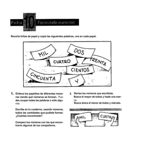Recorta tiritas de papel y copia las siguientes palabras, una en cada papel.




    Ordena los papelitos de diferentes mane-        2. Revisa los números que escribiste.
    ras viendo qué números se forman. Pue-             Busca el mayor de todos y hazle una mar-
    des ocupar todas las palabras o sólo algu-         ca.
    nas.                                               Busca ahora el menor de todos y márcalo.

    Escribe en tu cuaderno, usando números,
    todos las cantidades que pudiste formar.
    ¿Cuántas encontraste?

    Compara tus números con los que encon-
    traron algunos de tus compañeros.
 