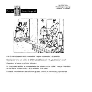 MATEMÁTICA
                                                                            Para trabajar en pareja
                                                                             Material: los billetes




Con los precios de esta vitrina y los billetes, jueguen al comprador y al vendedor.

El comprador toma seis billetes de $ 1000 y diez billetes de $ 100. ¿Cuánto dinero tiene?

El vendedor se queda con el resto del dinero.

En cada visita a la tienda, el comprador elige qué quiere comprar, lo pide y lo paga. El vendedor
saca la cuenta, recibe el dinero y, si es necesario, da el vuelto.

Cuando el comprador se quede sin dinero, pueden cambiar de personajes y jugar otra vez.
 