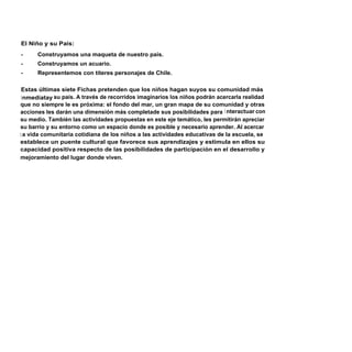 El Niño y su País:
-     Construyamos una maqueta de nuestro país.
-     Construyamos un acuario.
-     Representemos con títeres personajes de Chile.

 Estas últimas siete Fichas pretenden que los niños hagan suyos su comunidad más
 i nmediatay su país. A través de recorridos imaginarios los niños podrán acercarla realidad
que no siempre le es próxima: el fondo del mar, un gran mapa de su comunidad y otras
acciones les darán una dimensión más completade sus posibilidades para i nteractuar con
su medio. También las actividades propuestas en este eje temático, les permitirán apreciar
su barrio y su entorno como un espacio donde es posible y necesario aprender. Al acercar
l a vida comunitaria cotidiana de los niños a las actividades educativas de la escuela, se
establece un puente cultural que favorece sus aprendizajes y estimula en ellos su
capacidad positiva respecto de las posibilidades de participación en el desarrollo y
mejoramiento del lugar donde viven.
 