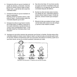2. Compara los años en que se inventaron el          5. Haz ahora dos listas. En la primera escribe
   cepillo de dientes y el tenedor. Escribe             l as cosas que fueron inventadas antes que
   primero el número menory luego el mayor.             el teléfono y en la segunda, las que fueron
   Según esto, ¿cuál de las dos cosas fue               i nventadas después del teléfono.
   i nventada antes?
                                                     6. Escribe los años de todos estos inventos,
3. Compara los años en que se inventaron el             uno debajo de otro, ordenados desde el
   reloj y la estampilla.                               número menor hasta el mayor. Al lado de
   Escribe primero el número menor y des-               cada año, anota el invento que correspon-
   pués el mayor. ¿Cuál de estas cosas fue              de.
   i nventada después que la otra?
                                                     7. Mirando la lista que acabas de hacer, busca
4. Compara los años en que fueron inventa-              cuál de estas siete cosas es la más antigua
   dos el lápiz pasta y el teléfono. Igual que en       y cuál es la más moderna; anótalo.
   l os casos anteriores, escribe primero el
    número menor yenseguida el mayor. ¿Cuál
   de estas cosas fue inventada antes y cuál
   después?


8. Averigua en qué años nacieron las personas que forman tu familia. Escribe estos años
   ordenados desde el número menor hasta el mayor y al lado de cada uno escribe quién nació
   en ese año. Podrás ver fácilmente quién es el que tiene más edad en tu familia y quién es el
   que tiene menos, ya que los nombres quedarán ordenados por edad.




                        Ministerio de Educación • Programa de las 900 Escuelas
 