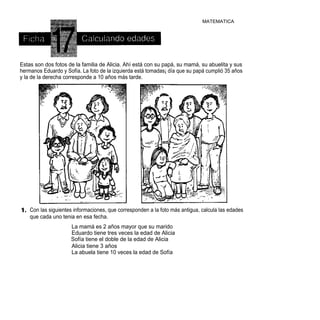 MATEMATICA




Estas son dos fotos de la familia de Alicia. Ahí está con su papá, su mamá, su abuelita y sus
hermanos Eduardo y Sofía. La foto de la izquierda está tomadas¡ día que su papá cumplió 35 años
y la de la derecha corresponde a 10 años más tarde.




    Con las siguientes informaciones, que corresponden a la foto más antigua, calcula las edades
    que cada uno tenia en esa fecha.
                     La mamá es 2 años mayor que su marido
                     Eduardo tiene tres veces la edad de Alicia
                     Sofía tiene el doble de la edad de Alicia
                     Alicia tiene 3 años
                     La abuela tiene 10 veces la edad de Sofía
 