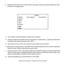 2. Organiza la información en una tabla como la que sigue. Calcula y anota las edades que cada
   uno tiene en la segunda foto.




                                                    Edades
                       Nombre         Foto izquierda      Foto derecha
                       Abuela
                       Mamá
                       Papá
                       Eduardo
                       Sofía
                       Alicia




3. ¿En cuál foto, la edad de Sofía es el doble de la de Alicia?

4. Calcula la diferencia de edades entre los hermanos, en ambas fotos. ¿Cuál será la diferencia
   de edades entre estos hermanos el año 1997?

5. Alicia nació en el año 1979. ¿En qué año se tomó cada una de las fotos?

6. ¿Qué edad irá a tener Alicia en año 2000? Para calcularla pueden buscar primero la edad que
    tendrá en el año 1999 y a esa edad le sumas un año.

7. Eduardo nació en 1973. ¿Qué edad tendrá en el año 2002? Sigue el mismo procedimiento
   anterior: busca primero la edad de Eduardo el año 1999 y a esa edad le sumas 3 años. ¿Por
   qué en el caso anterior sumaste un año y ahora sumas 3?

8. Calcula las edades que tu familia tendrá en el año 2009


                        Ministerio de Educación • Programa de las 900 escuelas
 