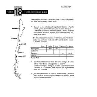 MATEMÁTICA




La empresa de buses "Llévame contigo" transporta pasaje-
ros entre Antofagasta y Puerto Montt.


1. Cuando un bus sale de Antofagasta con destino a Puerto
   Montt, ¿por qué ciudades pasa, de acuerdo al mapa?
   Traza en tu cuaderno una línea vertical y marca las cinco
   ciudades del recorrido, dejando espacios entre una y otra,,
   como en el mapa.

   En el cuadro están indicadas, en kilómetros, algunas de las
   distancias entre las ciudades del recorrido de los buses
   "Llévame contigo".

               Antof.    La Ser.   Stgo.   Temuco    P. Montt
Antofagasta               899      1 361
La Serena
Santiago                                     677      1 016
Temuco
Puerto Montt

2. Don Fernando es chofer de la "Llévame contigo". El lunes
   l e tocó viajar desde Antofagasta a La Serena.
   Mira el cuadro para averiguar cuántos kilómetros recorrió
   y anótalo en tu cuaderno, en el espacio que dejaste entre
   estas dos ciudades.

3. ¿A cuántos kilómetros de Temuco está Santiago? Busca la
    respuesta en el cuadro y anótala en tu cuaderno, en el
    espacio correspondiente.
 