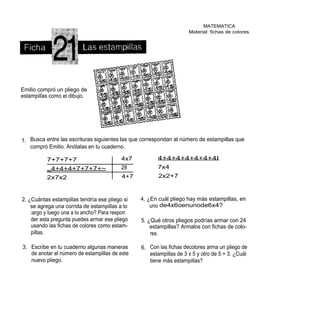 MATEMATICA
                                                                     Material: fichas de colores




Emilio compró un pliego de
estampillas como el dibujo.




1. Busca entre las escrituras siguientes las que correspondan al número de estampillas que
   compró Emilio. Anótalas en tu cuaderno.

          7+7+7+7                          4x7          4+4+4+4+4+4+4I
          _4+4+4+7+7+7+~                   28           7x4
          2x7x2                            4+7          2x2+7



2. ¿Cuántas estampillas tendría ese pliego si    4. ¿En cuál pliego hay más estampillas, en
    se agrega una corrida de estampillas a lo        uno de4x6oenunode6x4?
    l argo y luego una a lo ancho? Para respon
    der esta pregunta puedes armar ese pliego    5. ¿Qué otros pliegos podrías armar con 24
    usando las fichas de colores como estam-         estampillas? Armalos con fichas de colo-
    pillas.                                          res.

3. Escribe en tu cuaderno algunas maneras        6. Con las fichas decolores arma un pliego de
   de anotar el número de estampillas de este       estampillas de 3 x 5 y otro de 5 + 3. ¿Cuál
   nuevo pliego.                                    tiene más estampillas?
 
