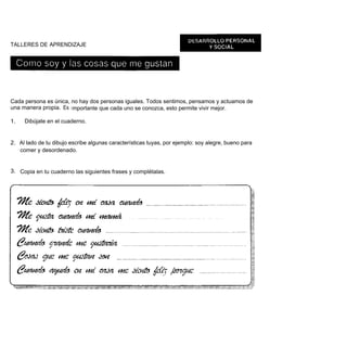 TALLERES DE APRENDIZAJE




Cada persona es única, no hay dos personas iguales. Todos sentimos, pensamos y actuamos de
una manera propia. Es i mportante que cada uno se conozca, esto permite vivir mejor.

1.   Dibújate en el cuaderno.


2. Al lado de tu dibujo escribe algunas características tuyas, por ejemplo: soy alegre, bueno para
   comer y desordenado.


3. Copia en tu cuaderno las siguientes frases y complétalas.
 